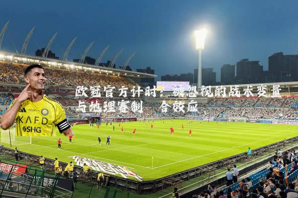 欧冠官方计时:被忽视的战术变量与地理赛制耦合效应