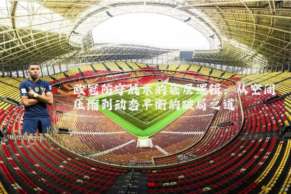 欧冠防守战术的底层逻辑:从空间压缩到动态平衡的破局之道